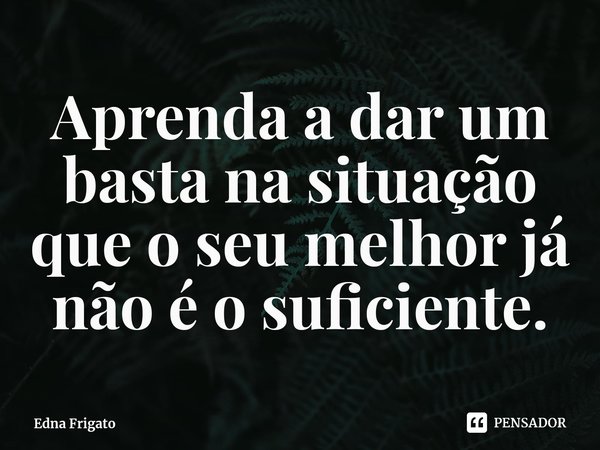 ⁠Aprenda a dar um basta na situação que o seu melhor já não é o suficiente.... Frase de Edna Frigato.