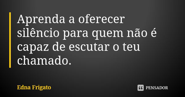 Aprenda a oferecer silêncio para quem não é capaz de escutar o teu chamado.... Frase de Edna Frigato.