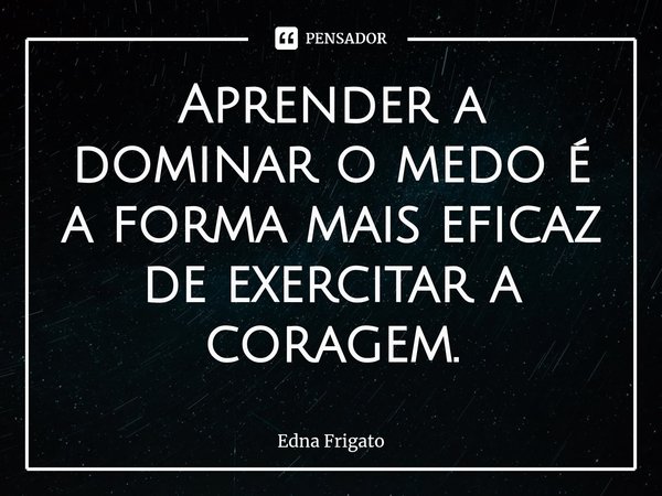 ⁠Aprender a dominar o medo é a forma mais eficaz de exercitar a coragem.... Frase de Edna Frigato.