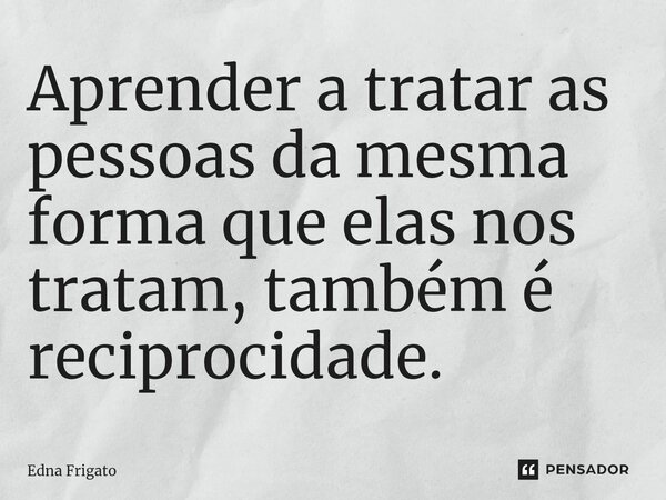 ⁠Aprender a tratar as pessoas da mesma forma que elas nos tratam, também é reciprocidade.... Frase de Edna Frigato.