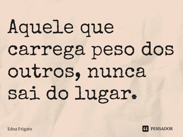 ⁠Aquele que carrega peso dos outros, nunca sai do lugar.... Frase de Edna Frigato.