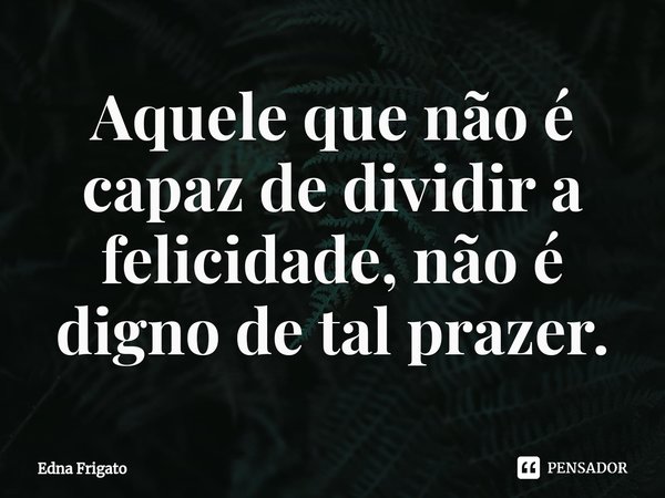 ⁠Aquele que não é capaz de dividir a felicidade, não é digno de tal prazer.... Frase de Edna Frigato.