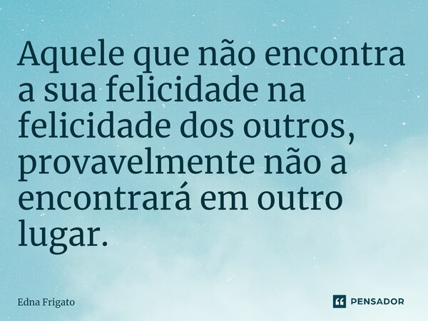 ⁠Aquele que não encontra a sua felicidade na felicidade dos outros, provavelmente não a encontrará em outro lugar.... Frase de Edna Frigato.