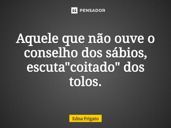 Aquele que não ouve o conselho dos sábios, escuta "coitado" dos tolos.... Frase de Edna Frigato.