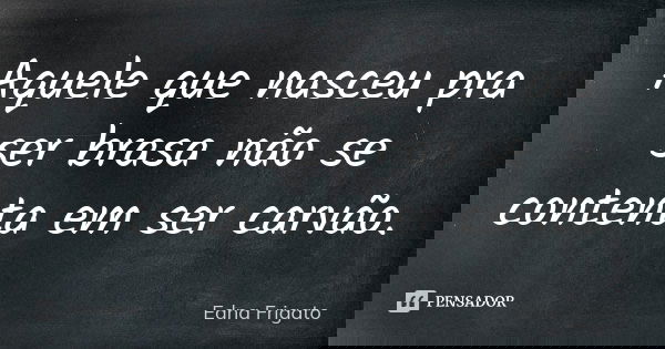 Aquele que nasceu pra ser brasa não se contenta em ser carvão.... Frase de Edna Frigato.