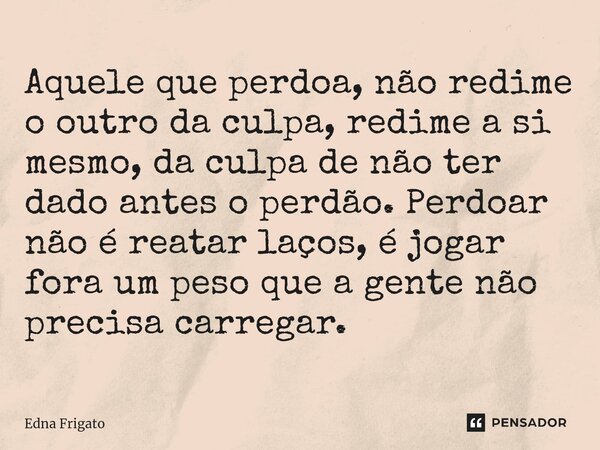 ⁠Aquele que perdoa, não redime o outro da culpa, redime a si mesmo, da culpa de não ter dado antes o perdão. Perdoar não é reatar laços, é jogar fora um peso qu... Frase de Edna Frigato.