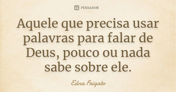 Aquele que precisa usar palavras para falar de Deus, pouco ou nada sabe sobre ele.... Frase de Edna Frigato.