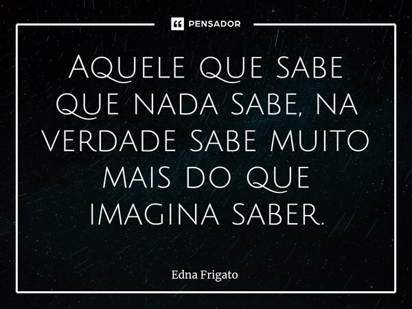 ⁠Aquele que sabe que nada sabe, na verdade sabe muito mais do que imagina saber.... Frase de Edna Frigato.