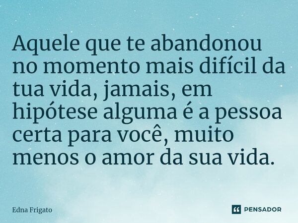 ⁠Aquele que te abandonou no momento mais difícil da tua vida, jamais, em hipótese alguma é a pessoa certa para você, muito menos o amor da sua vida.... Frase de Edna Frigato.