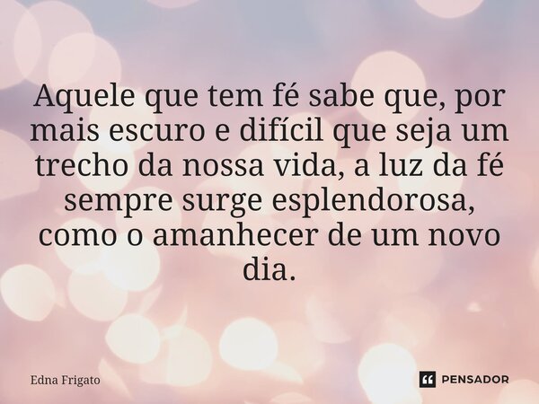 Aquele que tem fé sabe que, por mais escuro e difícil que seja um trecho da nossa vida, a luz da fé sempre surge esplendorosa, como o amanhecer de um novo dia.... Frase de Edna Frigato.