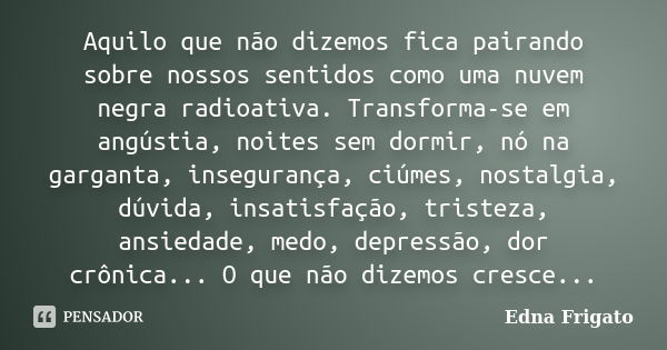 Aquilo que não dizemos fica pairando sobre nossos sentidos como uma nuvem negra radioativa. Transforma-se em angústia, noites sem dormir, nó na garganta, insegu... Frase de Edna Frigato.