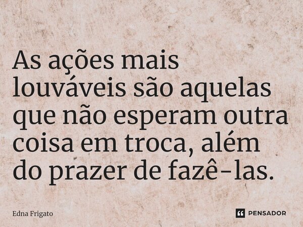 ⁠As ações mais louváveis são aquelas que não esperam outra coisa em troca, além do prazer de fazê-las.... Frase de Edna Frigato.