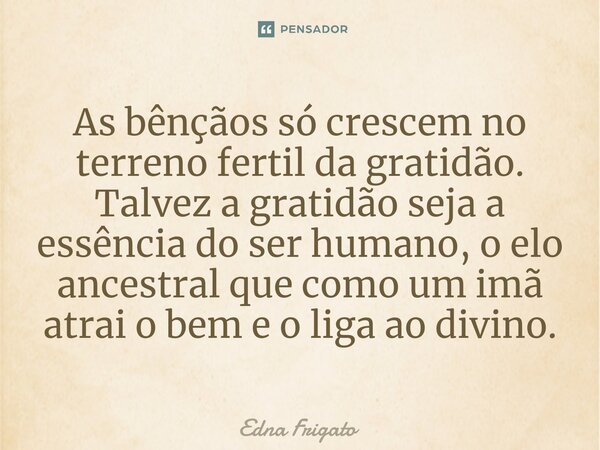 ⁠As bênçãos só crescem no terreno fertil da gratidão. Talvez a gratidão seja a essência do ser humano, o elo ancestral que como um imã atrai o bem e o liga ao d... Frase de Edna Frigato.