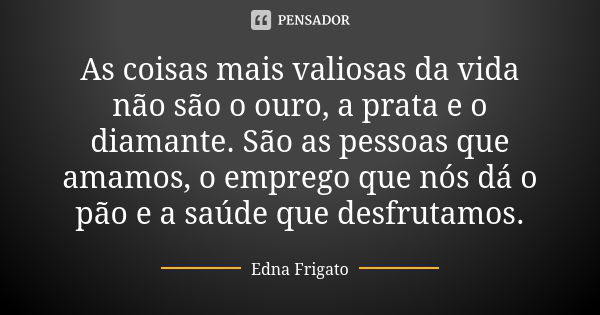 As coisas mais valiosas da vida não são o ouro, a prata e o diamante. São as pessoas que amamos, o emprego que nós dá o pão e a saúde que desfrutamos.... Frase de Edna Frigato.