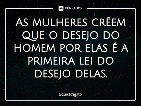 ⁠As mulheres crêem que o desejo do homem por elas é a primeira lei do desejo delas.... Frase de Edna Frigato.