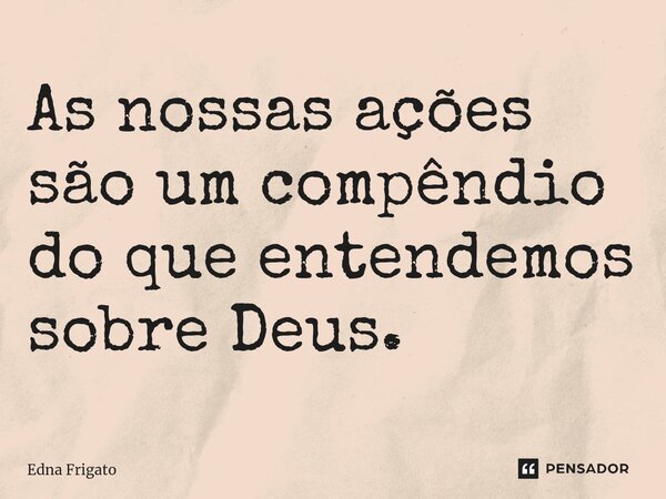 ⁠As nossas ações são um compêndio do que entendemos sobre Deus.... Frase de Edna Frigato.