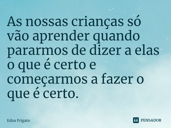 ⁠As nossas crianças só vão aprender quando pararmos de dizer a elas o que é certo e começarmos a fazer o que é certo.... Frase de Edna Frigato.