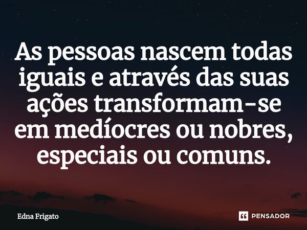 ⁠As pessoas nascem todas iguais e através das suas ações transformam-se em medíocres ou nobres, especiais ou comuns.... Frase de Edna Frigato.