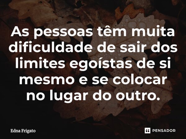 ⁠As pessoas têm muita dificuldade de sair dos limites egoístas de si mesmo e se colocar no lugar do outro.... Frase de Edna Frigato.