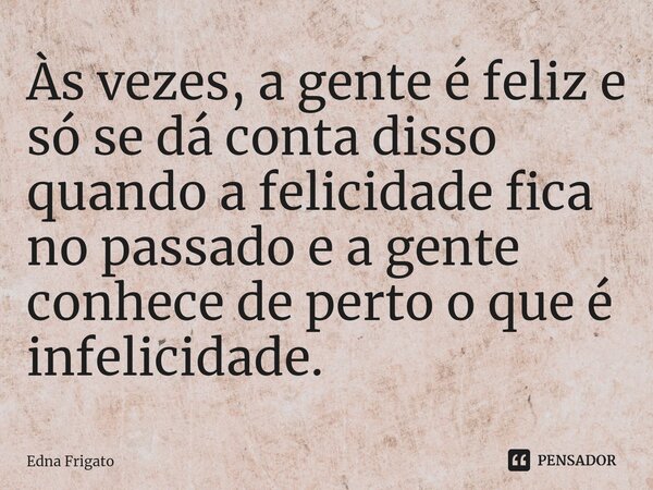⁠Às vezes, a gente é feliz e só se dá conta disso quando a felicidade fica no passado e a gente conhece de perto o que é infelicidade.... Frase de Edna Frigato.