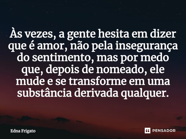 ⁠Às vezes, a gente hesita em dizer que é amor, não pela insegurança do sentimento, mas por medo que, depois de nomeado, ele mude e se transforme em uma substânc... Frase de Edna Frigato.
