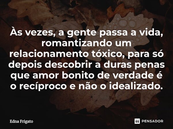 ⁠Às vezes, a gente passa a vida, romantizando um relacionamento tóxico, para só depois descobrir a duras penas que amor bonito de verdade é o recíproco e não o ... Frase de Edna Frigato.