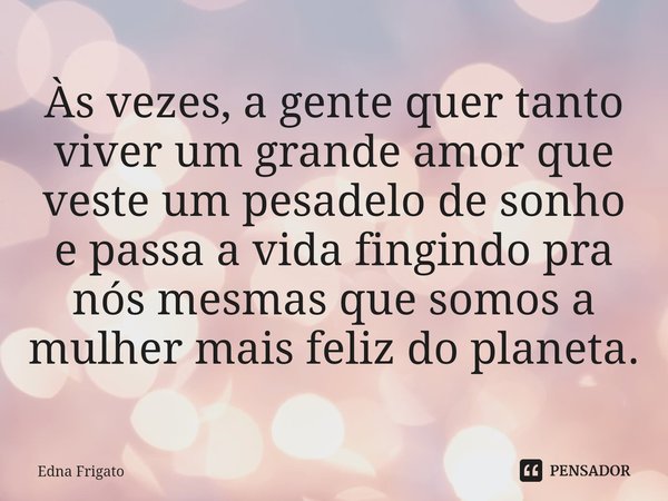 ⁠Às vezes, a gente quer tanto viver um grande amor que veste um pesadelo de sonho e passa a vida fingindo pra nós mesmas que somos a mulher mais feliz do planet... Frase de Edna Frigato.