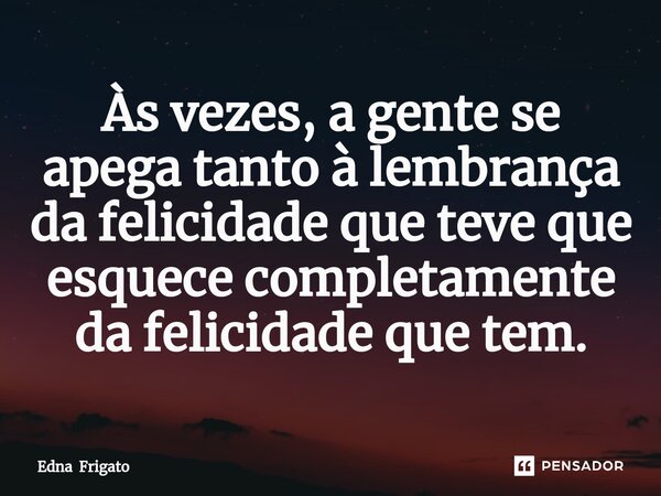 ⁠Às vezes, a gente se apega tanto à lembrança da felicidade que teve que esquece completamente da felicidade que tem.... Frase de Edna Frigato.