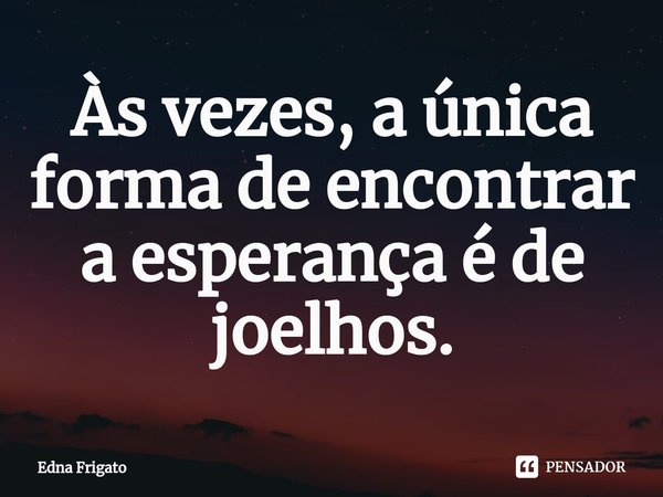 ⁠Às vezes, a única forma de encontrar a esperança é de joelhos.... Frase de Edna Frigato.