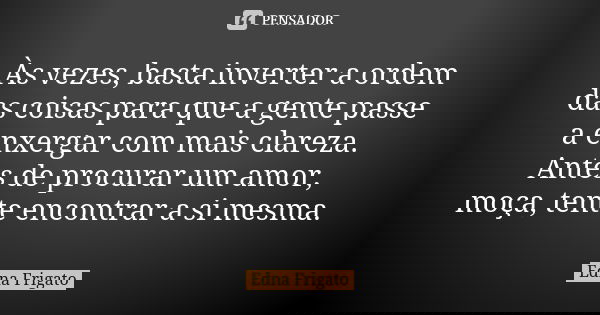 Às vezes, basta inverter a ordem das coisas para que a gente passe a enxergar com mais clareza. Antes de procurar um amor, moça, tente encontrar a si mesma.... Frase de Edna Frigato.