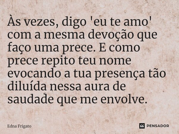 ⁠Às vezes, digo 'eu te amo' com a mesma devoção que faço uma prece. E como prece repito teu nome evocando a tua presença tão diluída nessa aura de saudade que m... Frase de Edna Frigato.