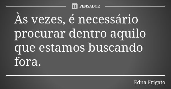 Às vezes, é necessário procurar dentro aquilo que estamos buscando fora.... Frase de Edna Frigato.