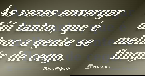 Às vezes enxergar dói tanto, que é melhor a gente se fingir de cego.... Frase de Edna Frigato.