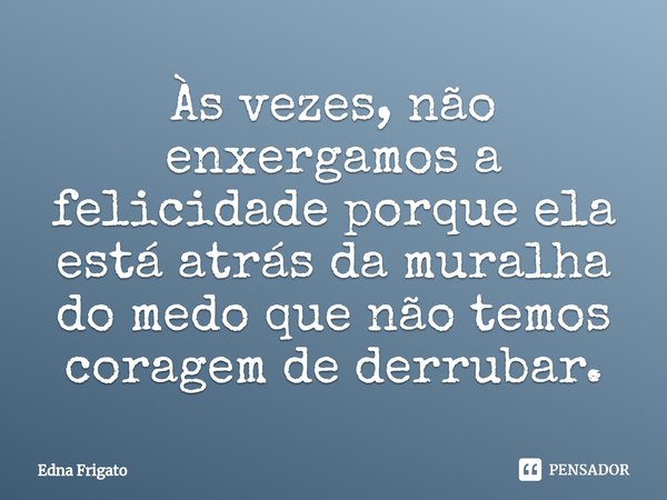 ⁠Às vezes, não enxergamos a felicidade porque ela está atrás da muralha do medo que não temos coragem de derrubar.... Frase de Edna Frigato.