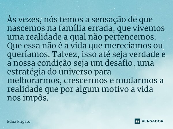 Às vezes, nós temos a sensação de que nascemos na família errada, que vivemos uma realidade a qual não pertencemos. Que essa não é a vida que merecíamos ou que... Frase de Edna Frigato.