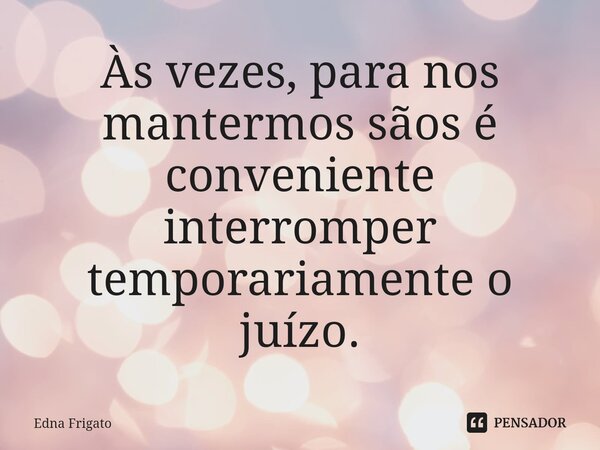 ⁠Às vezes, para nos mantermos sãos é conveniente interromper temporariamente o juízo.... Frase de Edna Frigato.