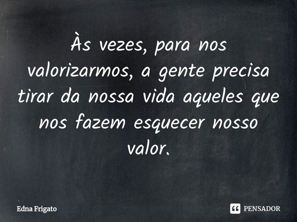 ⁠Às vezes, para nos valorizarmos, a gente precisa tirar da nossa vida aqueles que nos fazem esquecer nosso valor.... Frase de Edna Frigato.