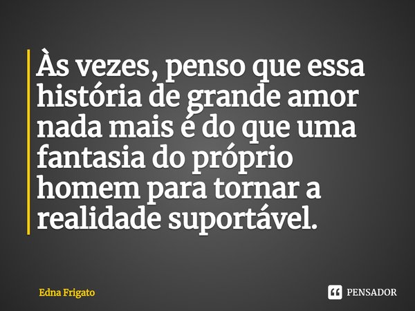 ⁠Às vezes, penso que essa história de grande amor nada mais é do que uma fantasia do próprio homem para tornar a realidade suportável.... Frase de Edna Frigato.