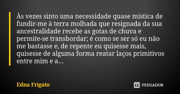 Às vezes sinto uma necessidade quase mística de fundir-me à terra molhada que resignada da sua ancestralidade recebe as gotas de chuva e permite-se transbordar;... Frase de Edna Frigato.