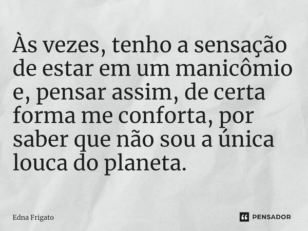 ⁠Às vezes, tenho a sensação de estar em um manicômio e, pensar assim, de certa forma me conforta, por saber que não sou a única louca do planeta.... Frase de Edna Frigato.