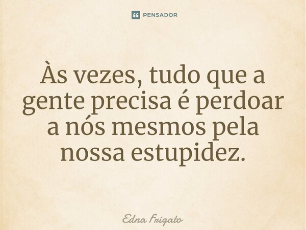 ⁠Às vezes, tudo que a gente precisa é perdoar a nós mesmos pela nossa estupidez.... Frase de Edna Frigato.