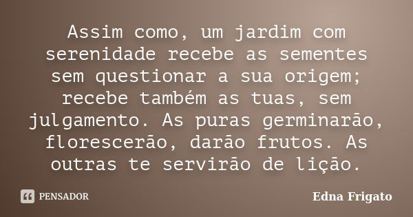 Assim como, um jardim com serenidade recebe as sementes sem questionar a sua origem; recebe também as tuas, sem julgamento. As puras germinarão, florescerão, da... Frase de Edna Frigato.