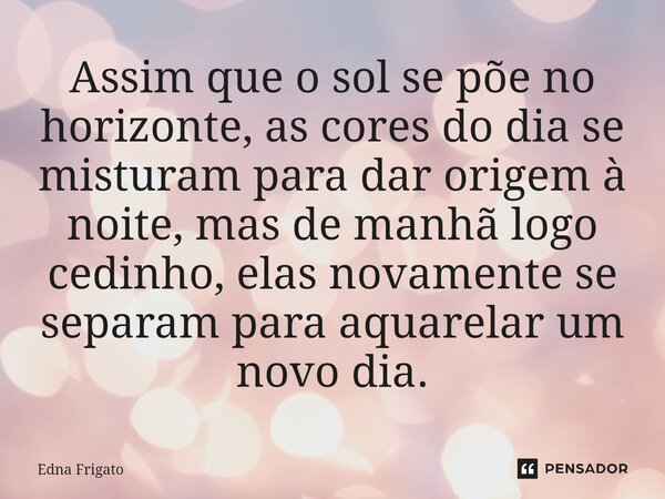 ⁠Assim que o sol se põe no horizonte, as cores do dia se misturam para dar origem à noite, mas de manhã logo cedinho, elas novamente se separam para aquarelar u... Frase de Edna Frigato.