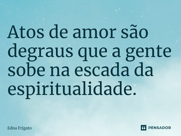 ⁠Atos de amor são degraus que a gente sobe na escada da espiritualidade.... Frase de Edna Frigato.