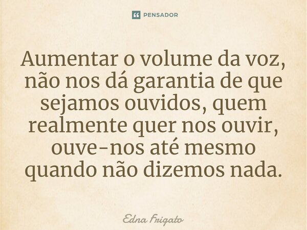 ⁠Aumentar o volume da voz, não nos dá garantia de que sejamos ouvidos, quem realmente quer nos ouvir, ouve-nos até mesmo quando não dizemos nada.... Frase de Edna Frigato.