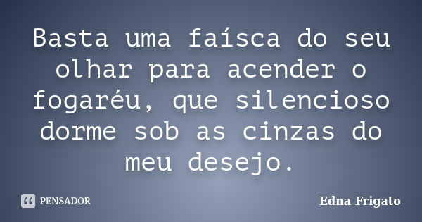 Basta uma faísca do seu olhar para acender o fogaréu, que silencioso dorme sob as cinzas do meu desejo.... Frase de Edna Frigato.