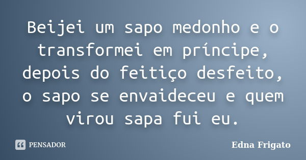 Beijei um sapo medonho e o transformei em príncipe, depois do feitiço desfeito, o sapo se envaideceu e quem virou sapa fui eu.... Frase de Edna Frigato.