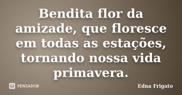 Bendita flor da amizade, que floresce em todas as estações, tornando nossa vida primavera.... Frase de Edna Frigato.