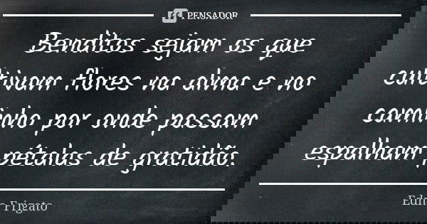 Benditos sejam os que cultivam flores na alma e no caminho por onde passam espalham pétalas de gratidão.... Frase de Edna Frigato.