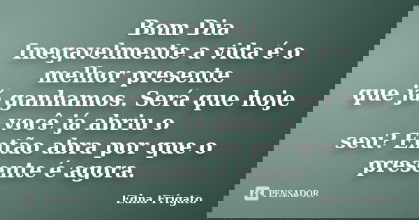 Bom Dia Inegavelmente a vida é o melhor presente que já ganhamos. Será que hoje você já abriu o seu? Então abra por que o presente é agora.... Frase de Edna Frigato.